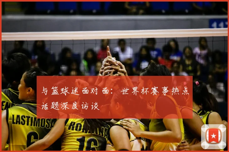 与篮球迷面对面:世界杯赛事热点话题深度访谈