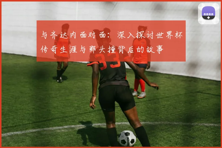 与齐达内面对面:深入探讨世界杯传奇生涯与那头撞背后的故事