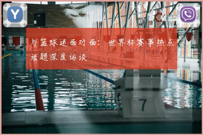 与篮球迷面对面：世界杯赛事热点话题深度访谈
