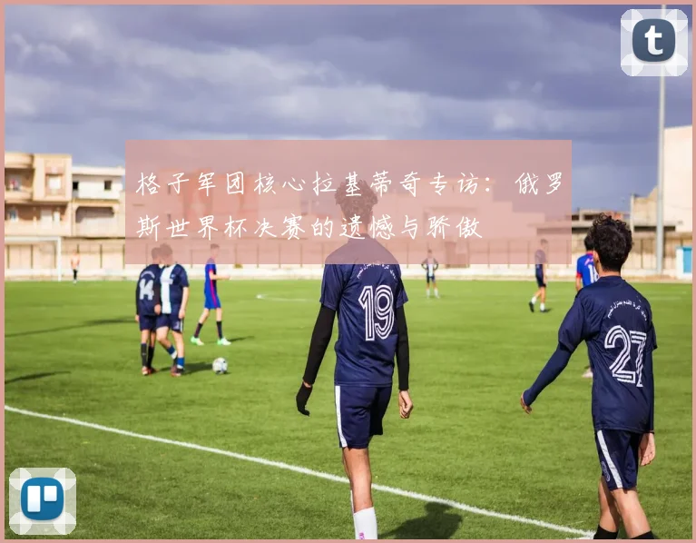 格子军团核心拉基蒂奇专访:俄罗斯世界杯决赛的遗憾与骄傲