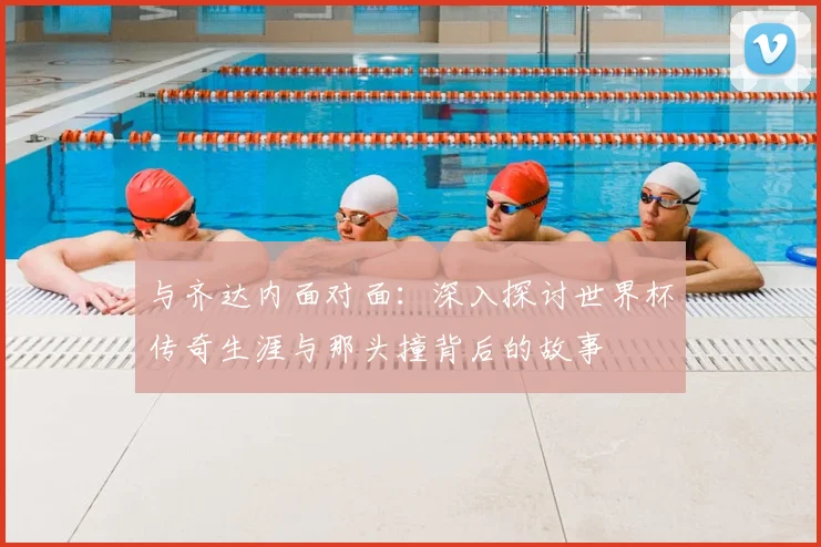 与齐达内面对面:深入探讨世界杯传奇生涯与那头撞背后的故事