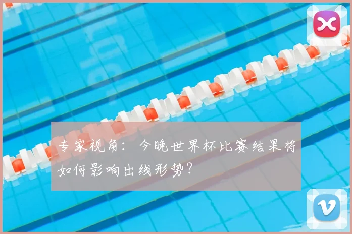 专家视角:今晚世界杯比赛结果将如何影响出线形势?